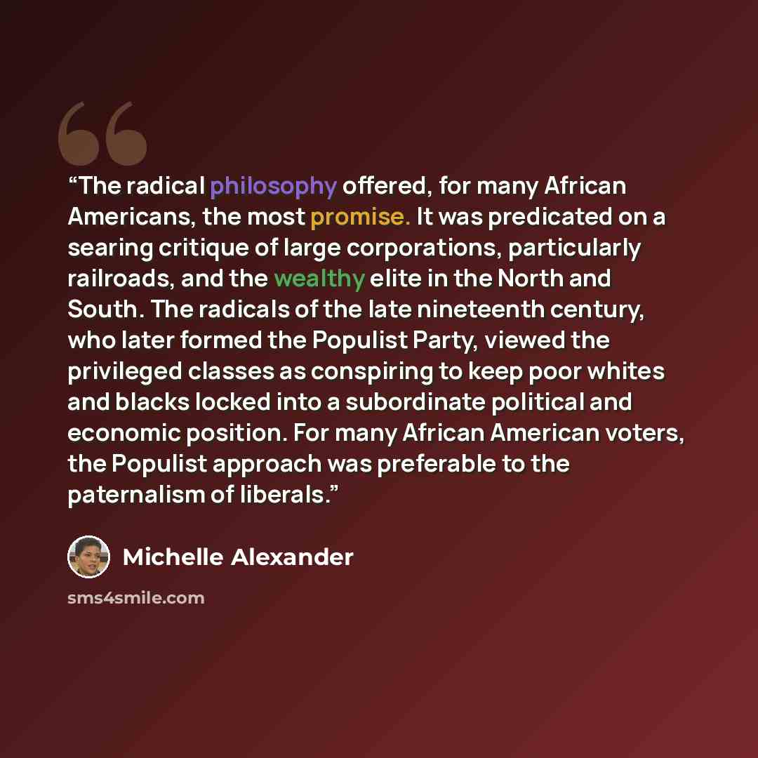 “The radical philosophy offered, for many African Americans, the most promise. It was predicated on a searing critique of large corporations, particularly railroads, and the wealthy elite in the North and South. The radicals of the late nineteenth century, who later formed the Populist Party…” quote by Michelle Alexander