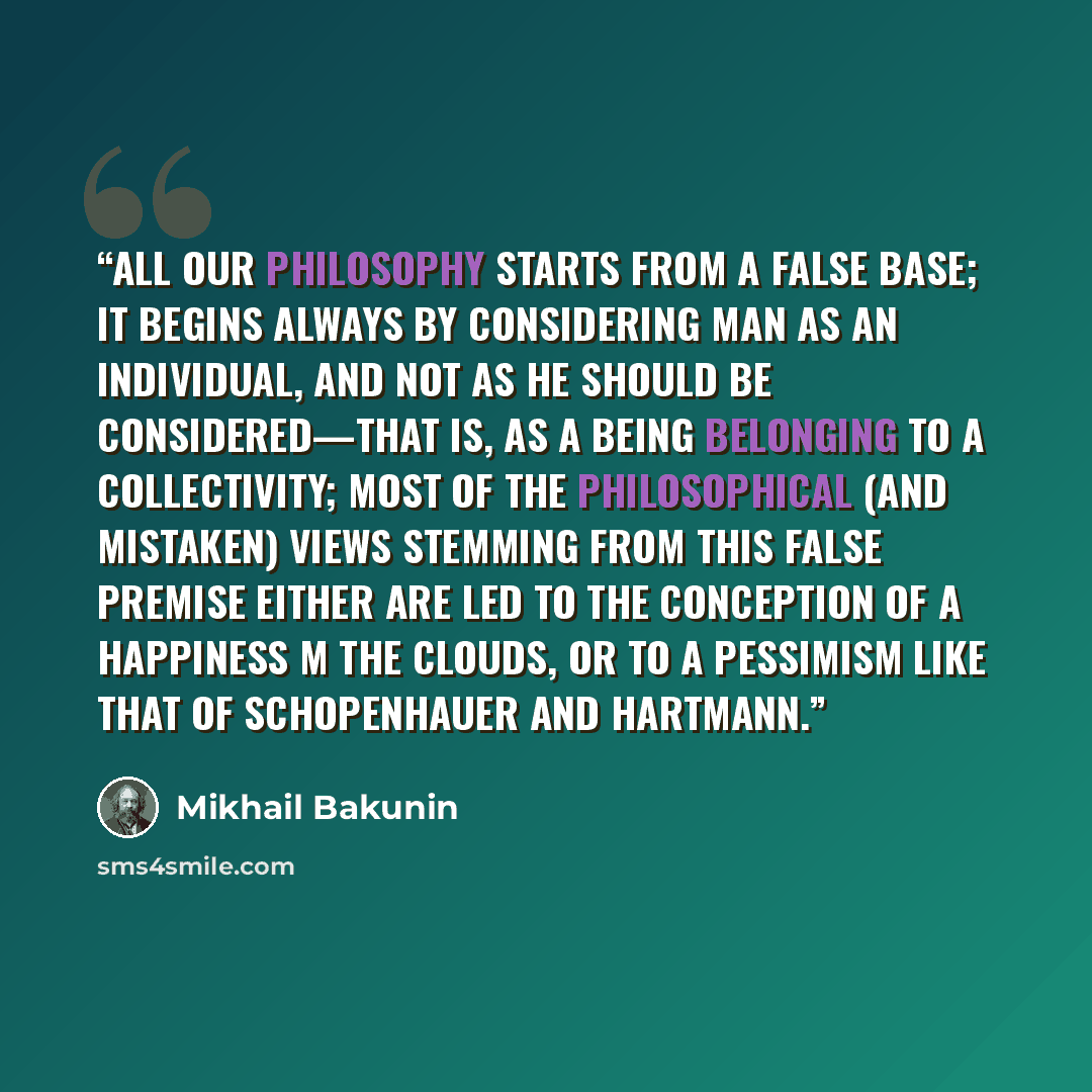 “All our philosophy starts from a false base; it begins always by considering man as an individual, and not as he should be considered—that is, as a being belonging to a collectivity; most of the philosophical (and mistaken) views stemming from this false premise either are led to the conception of…” quote by Mikhail Bakunin