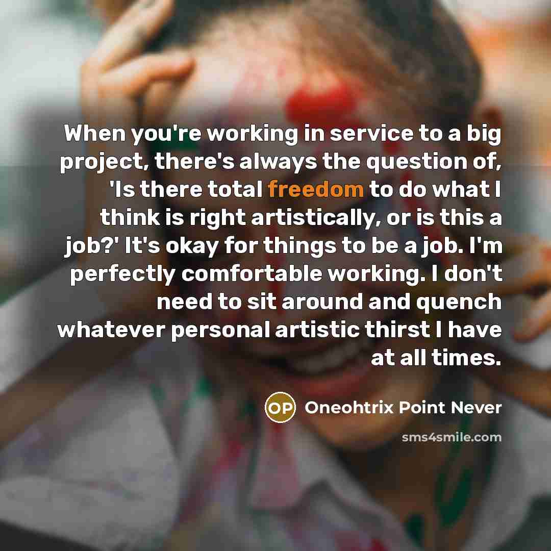“When you're working in service to a big project, there's always the question of, 'Is there total freedom to do what I think is right artistically, or is this a job?' It's okay for things to be a job. I'm perfectly comfortable working. I don't need to sit around and quench whatever personal…” quote by Oneohtrix Point Never