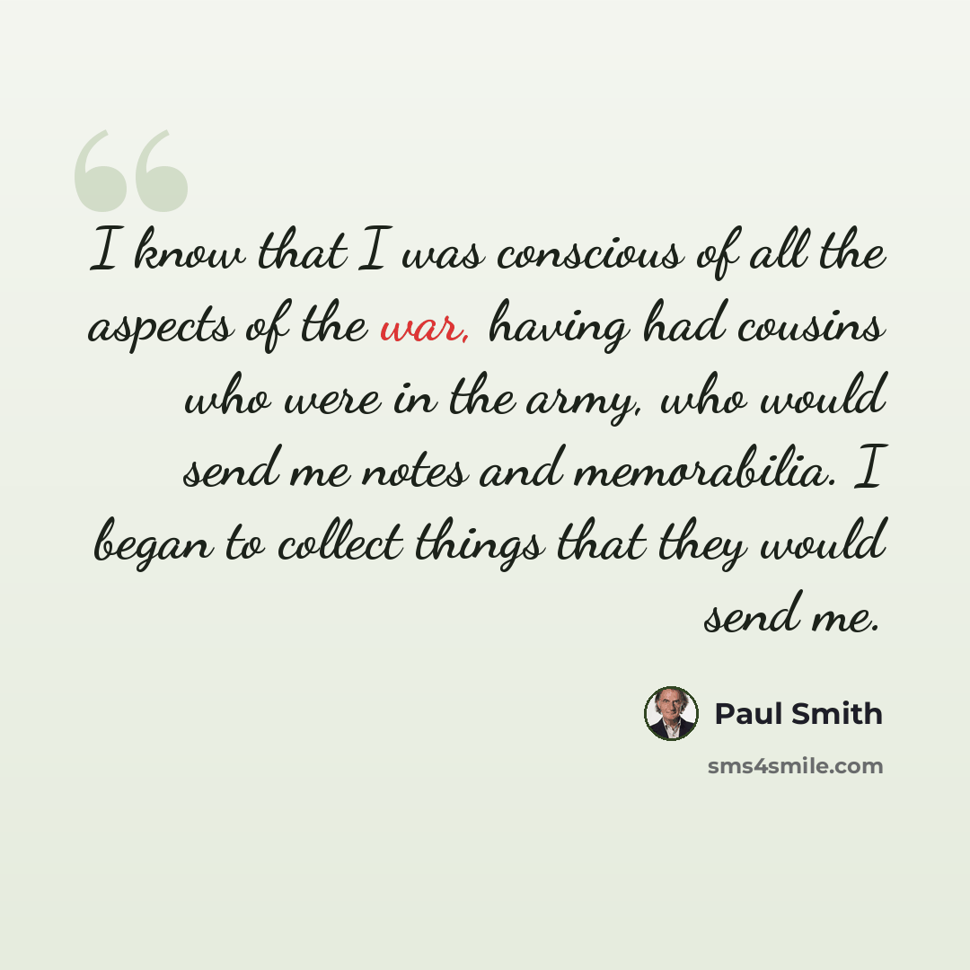 “I know that I was conscious of all the aspects of the war, having had cousins who were in the army, who would send me notes and memorabilia. I began to collect things that they would send me.” quote by Paul Smith