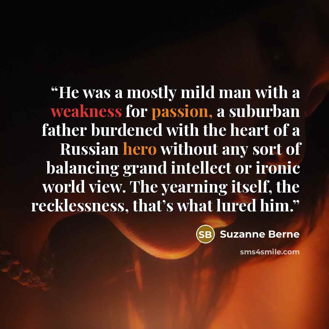“He was a mostly mild man with a weakness for passion, a suburban father burdened with the heart of a Russian hero without any sort of balancing grand intellect or ironic world view. The yearning itself, the recklessness, that’s what lured him.” quote by Suzanne Berne