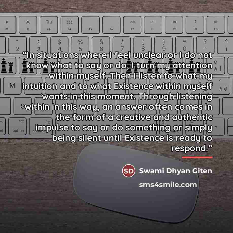 “In situations where I feel unclear or I do not know what to say or do, I turn my attention within myself. Then I listen to what my intuition and to what Existence within myself wants in this moment. Through listening within in this way, an answer often comes in the form of a creative and authentic…” quote by Swami Dhyan Giten