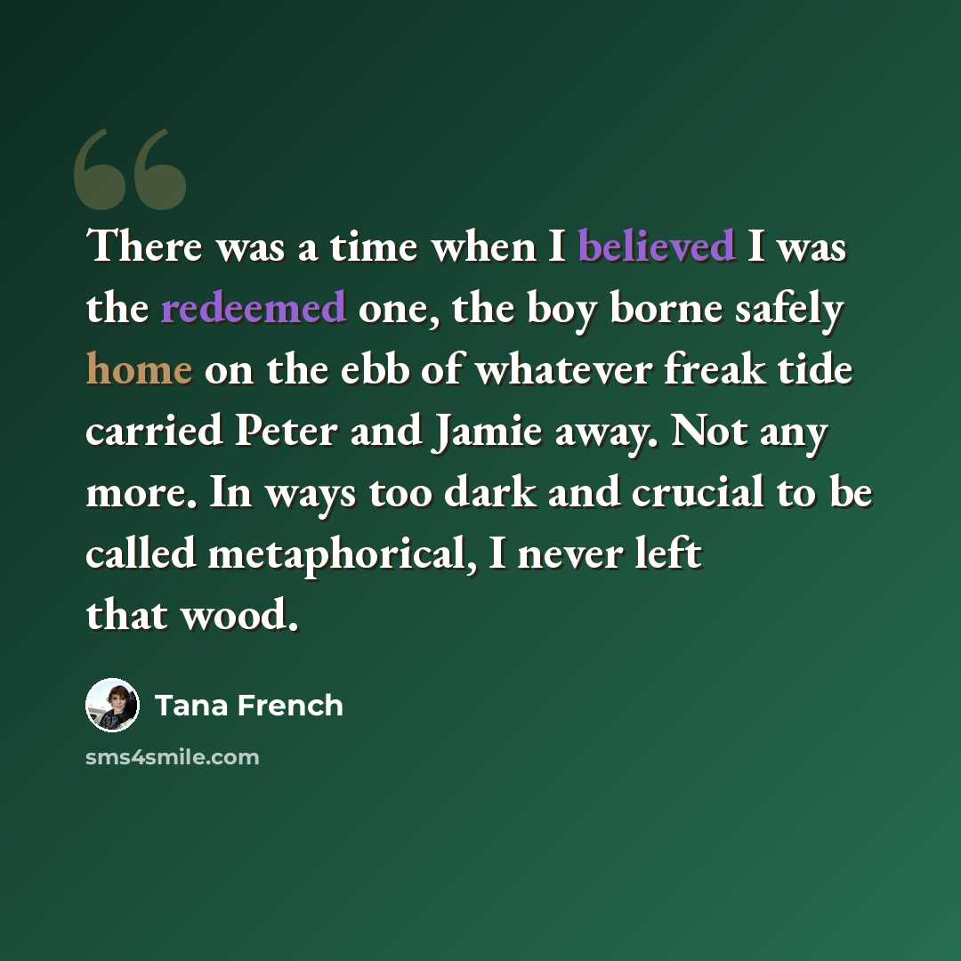 “There was a time when I believed I was the redeemed one, the boy borne safely home on the ebb of whatever freak tide carried Peter and Jamie away. Not any more. In ways too dark and crucial to be called metaphorical, I never left that wood.” quote by Tana French