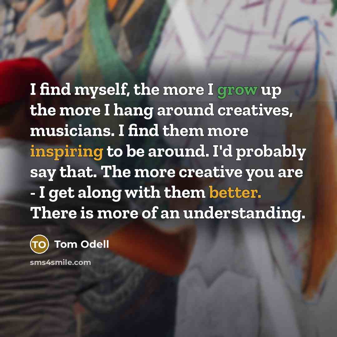 “I find myself, the more I grow up the more I hang around creatives, musicians. I find them more inspiring to be around. I'd probably say that. The more creative you are - I get along with them better. There is more of an understanding.” quote by Tom Odell