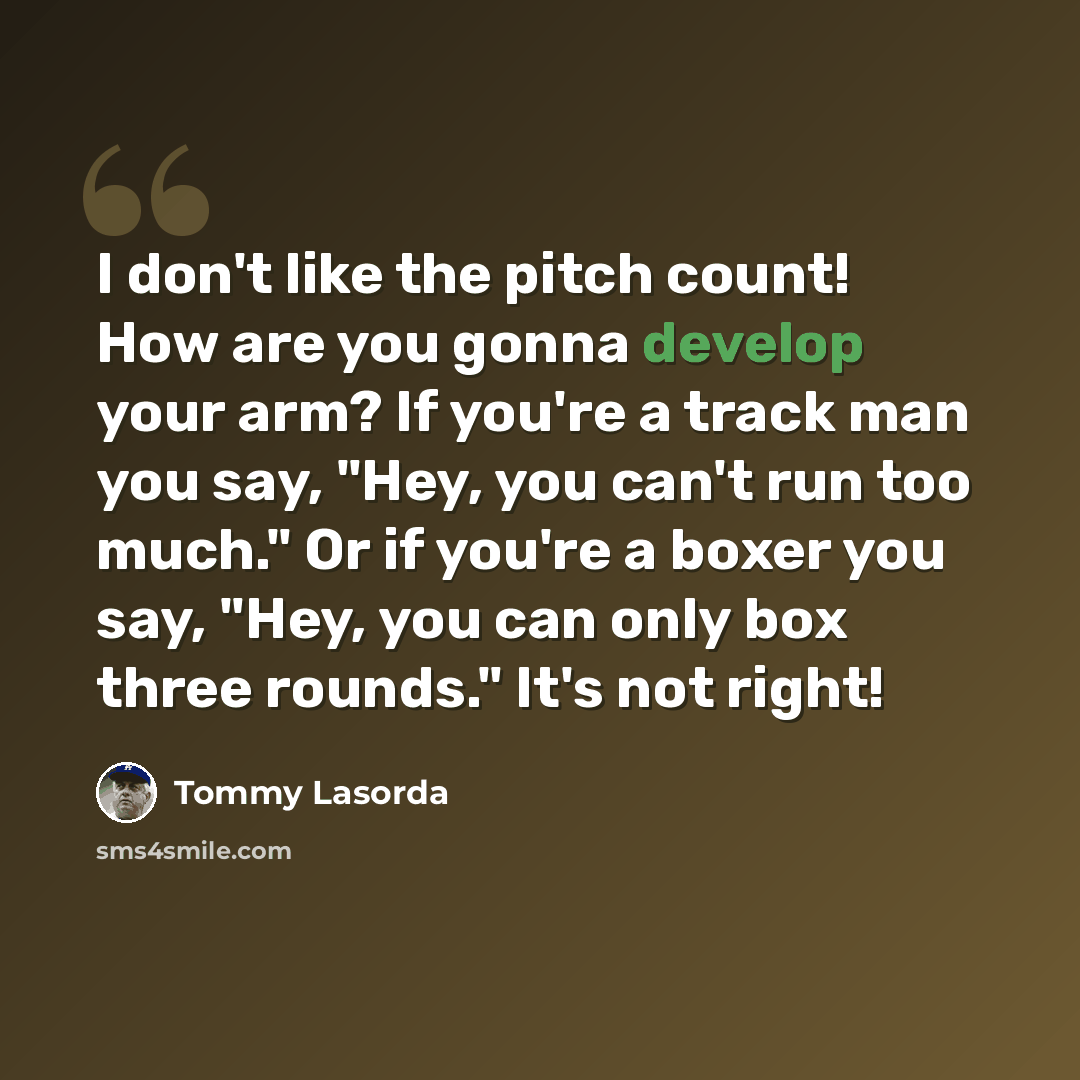 “I don't like the pitch count! How are you gonna develop your arm? If you're a track man you say, "Hey, you can't run too much." Or if you're a boxer you say, "Hey, you can only box three rounds." It's not right!” quote by Tommy Lasorda