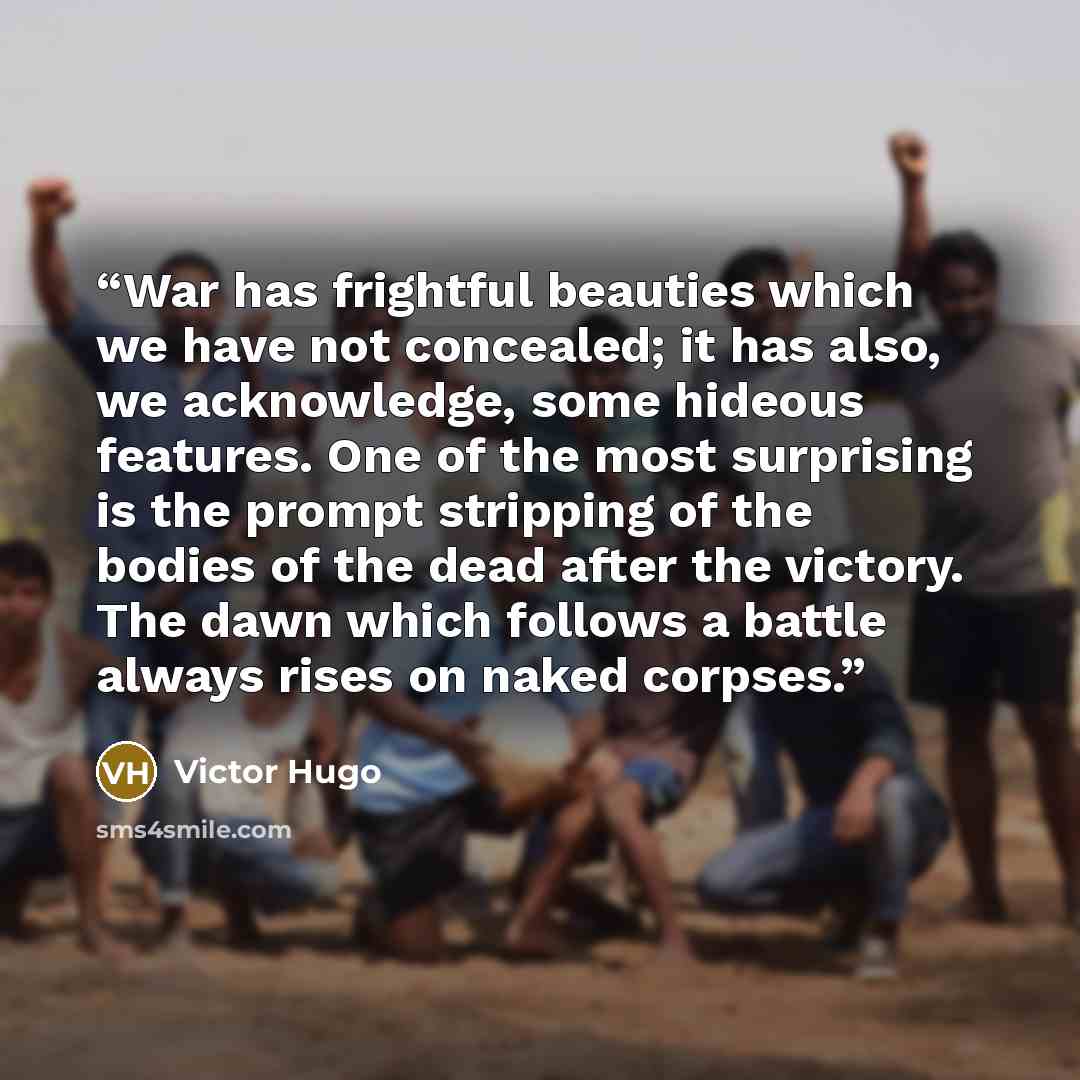 “War has frightful beauties which we have not concealed; it has also, we acknowledge, some hideous features. One of the most surprising is the prompt stripping of the bodies of the dead after the victory. The dawn which follows a battle always rises on naked corpses.” quote by Victor Hugo