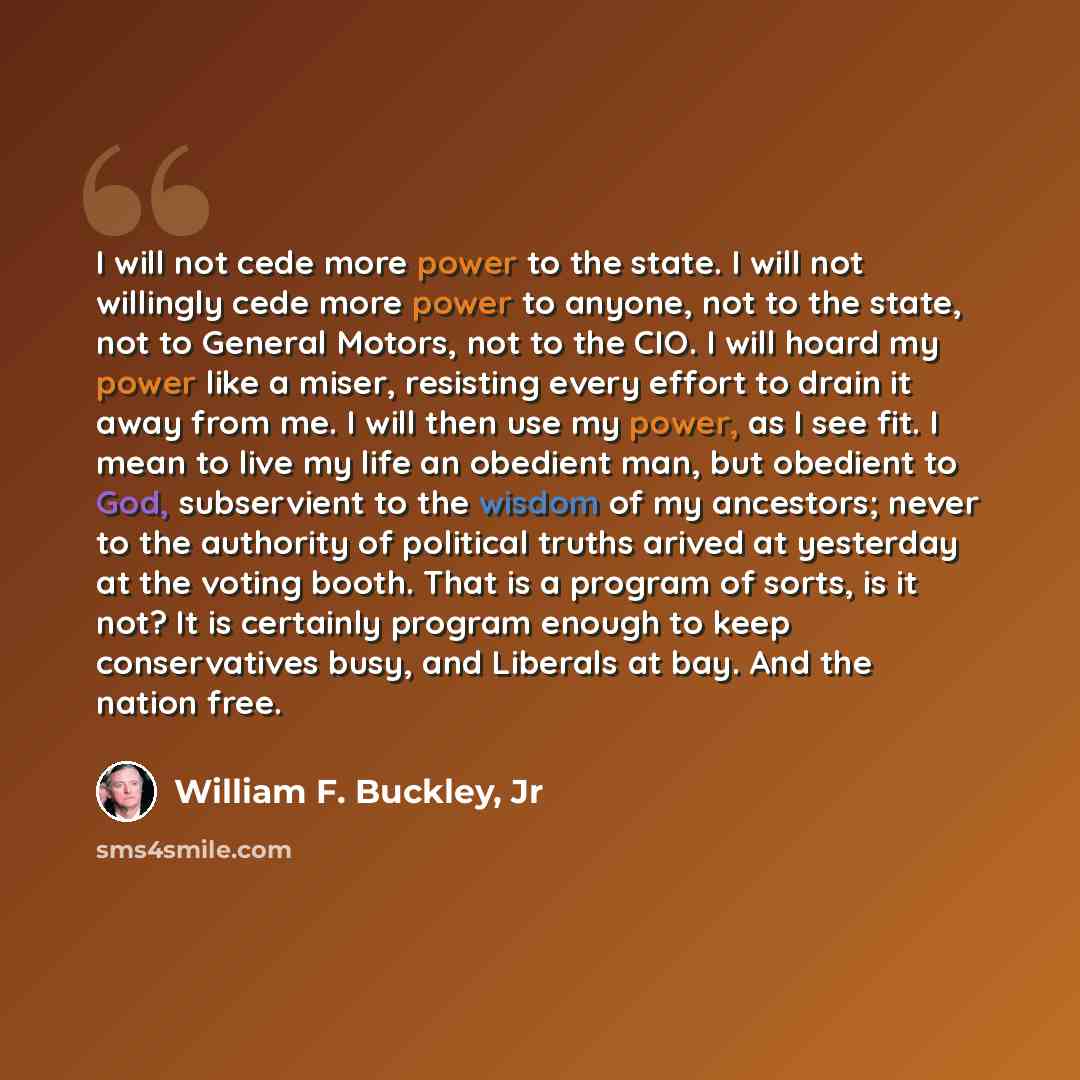 “I will not cede more power to the state. I will not willingly cede more power to anyone, not to the state, not to General Motors, not to the CIO. I will hoard my power like a miser, resisting every effort to drain it away from me. I will then use my power, as I see fit. I mean to live my life an…” quote by William F. Buckley, Jr