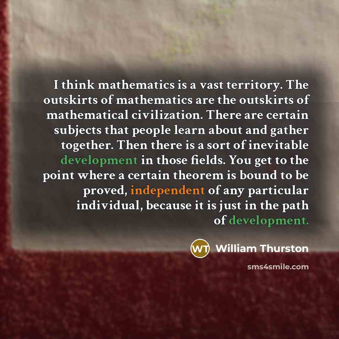 “I think mathematics is a vast territory. The outskirts of mathematics are the outskirts of mathematical civilization. There are certain subjects that people learn about and gather together. Then there is a sort of inevitable development in those fields. You get to the point where a certain theorem…” quote by William Thurston