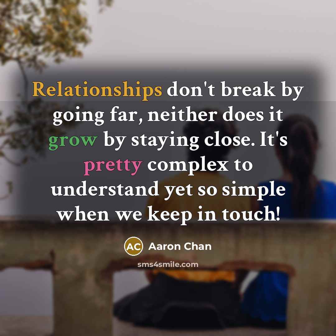 “Relationships don't break by going far, neither does it grow by staying close. It's pretty complex to understand yet so simple when we keep in touch!” quote by Aaron Chan