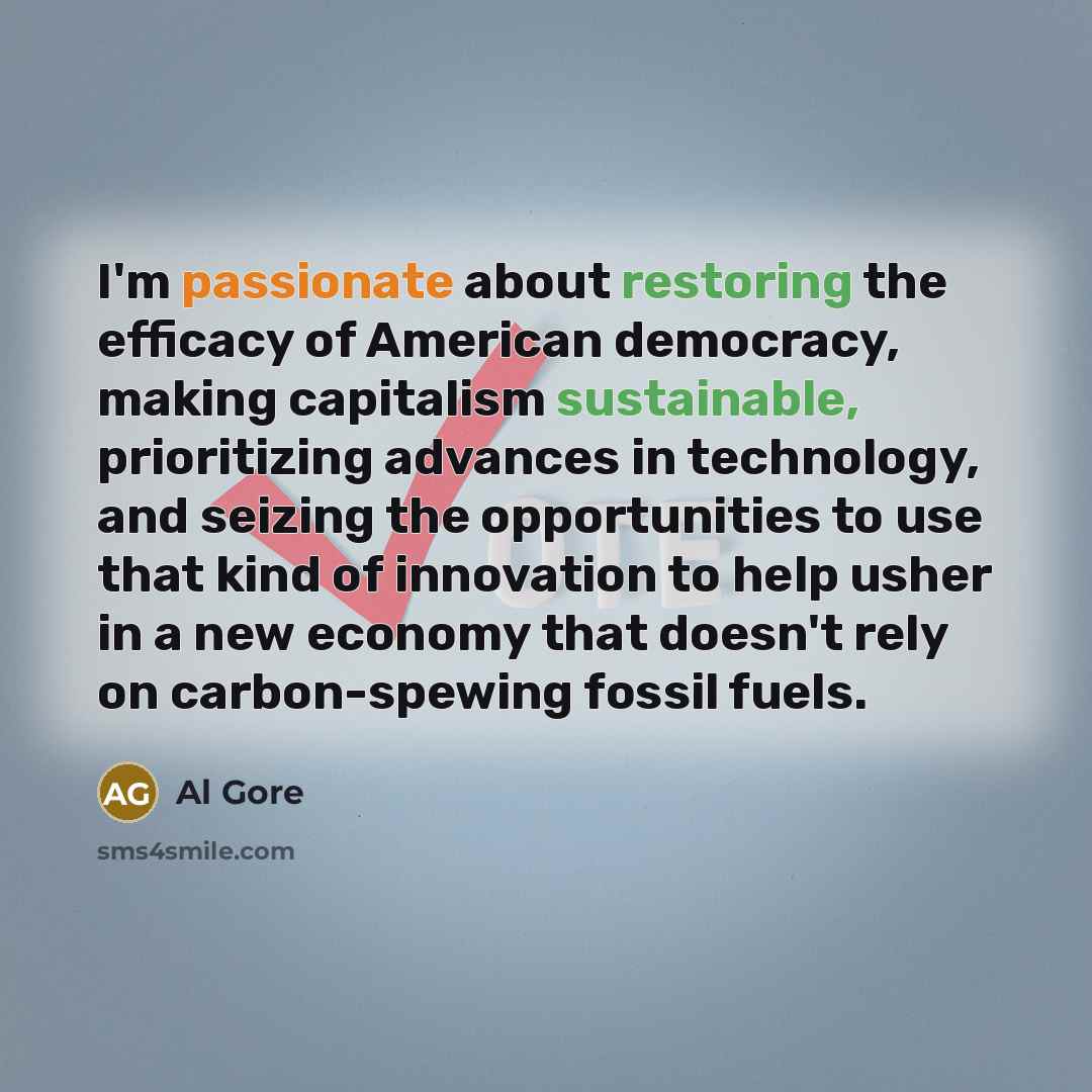 “I'm passionate about restoring the efficacy of American democracy, making capitalism sustainable, prioritizing advances in technology, and seizing the opportunities to use that kind of innovation to help usher in a new economy that doesn't rely on carbon-spewing fossil fuels.” quote by Al Gore