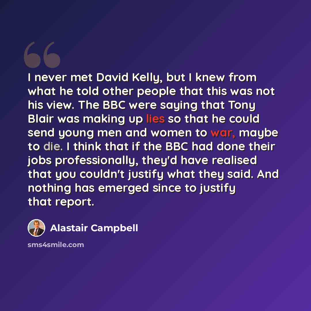 “I never met David Kelly, but I knew from what he told other people that this was not his view. The BBC were saying that Tony Blair was making up lies so that he could send young men and women to war, maybe to die. I think that if the BBC had done their jobs professionally, they'd have realised…” quote by Alastair Campbell