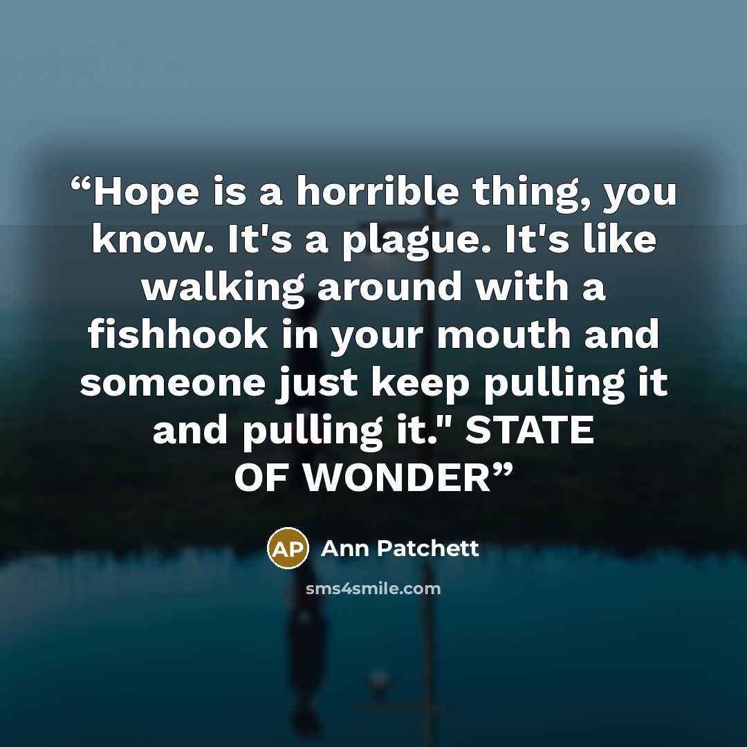 “Hope is a horrible thing, you know. It's a plague. It's like walking around with a fishhook in your mouth and someone just keep pulling it and pulling it." STATE OF WONDER” quote by Ann Patchett