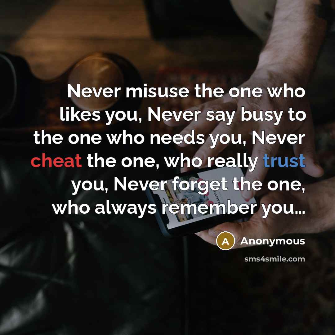 “Never misuse the one who likes you, Never say busy to the one who needs you, Never cheat the one, who really trust you, Never forget the one, who always remember you…” quote by Anonymous