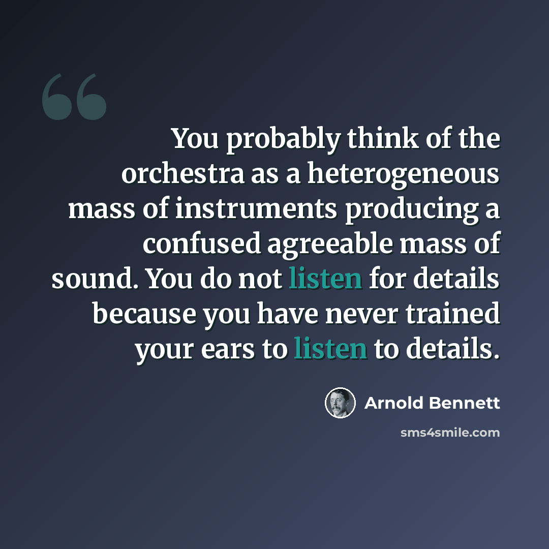 “You probably think of the orchestra as a heterogeneous mass of instruments producing a confused agreeable mass of sound. You do not listen for details because you have never trained your ears to listen to details.” quote by Arnold Bennett