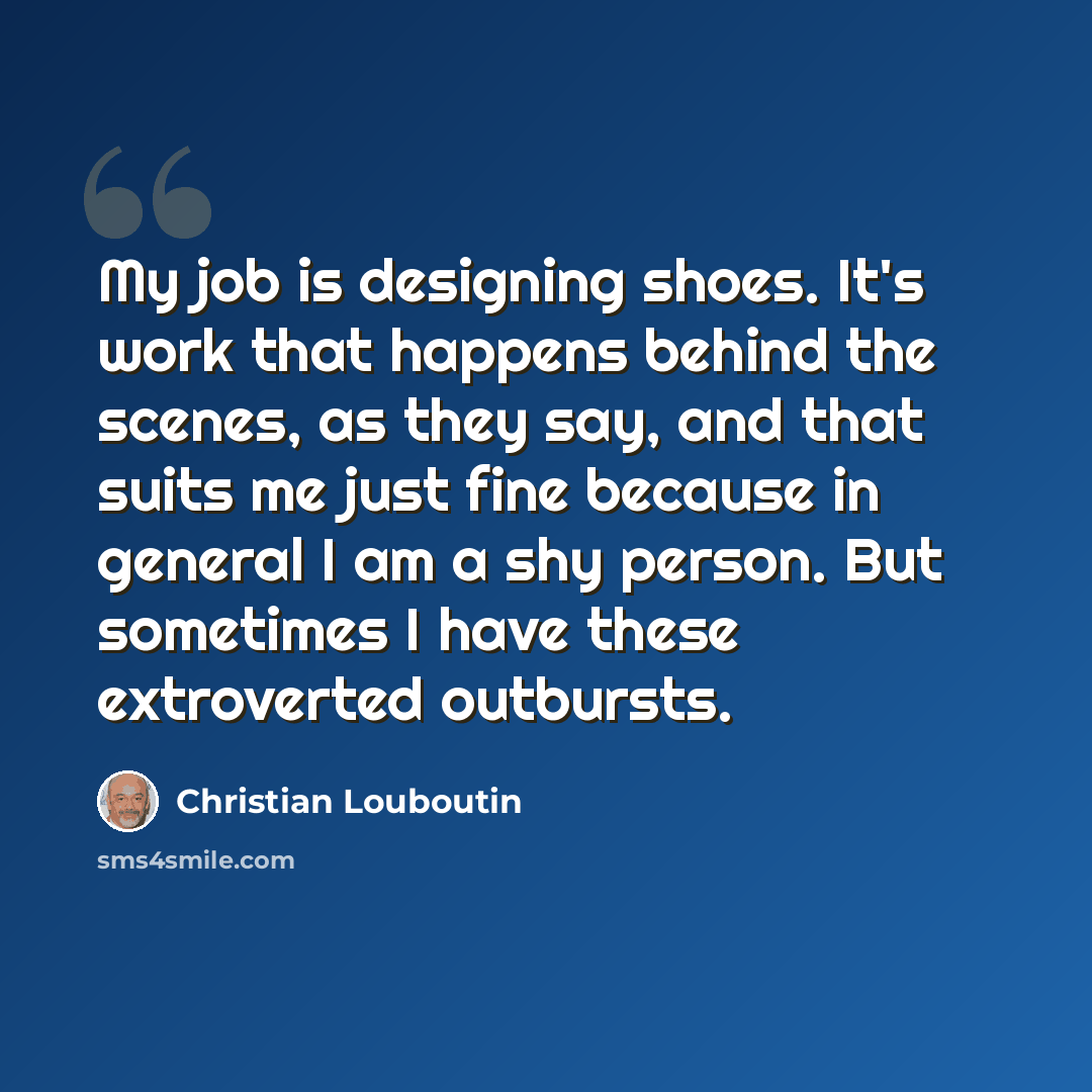 “My job is designing shoes. It's work that happens behind the scenes, as they say, and that suits me just fine because in general I am a shy person. But sometimes I have these extroverted outbursts.” quote by Christian Louboutin