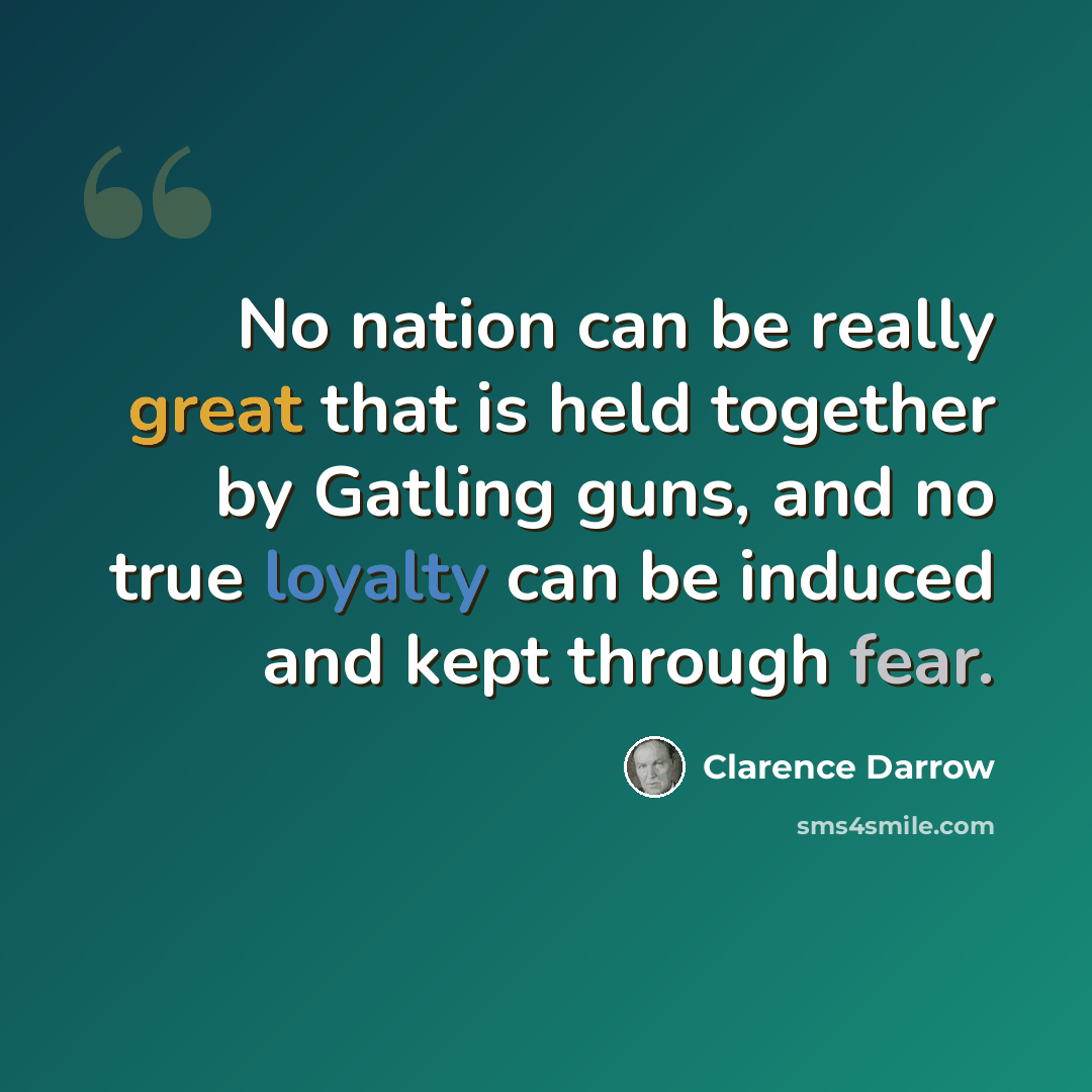 “No nation can be really great that is held together by Gatling guns, and no true loyalty can be induced and kept through fear.” quote by Clarence Darrow