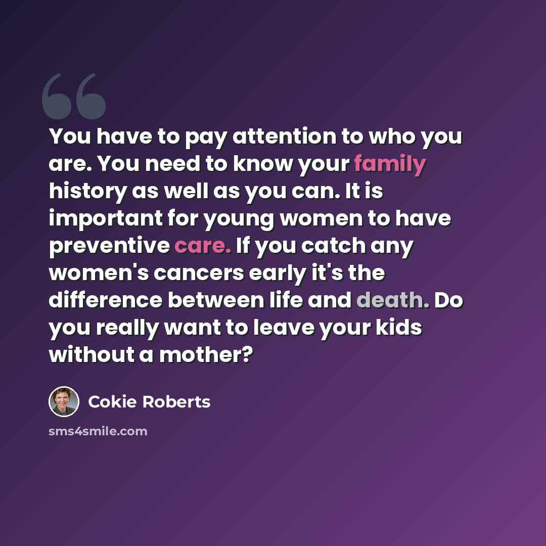 “You have to pay attention to who you are. You need to know your family history as well as you can. It is important for young women to have preventive care. If you catch any women's cancers early it's the difference between life and death. Do you really want to leave your kids without a mother?” quote by Cokie Roberts
