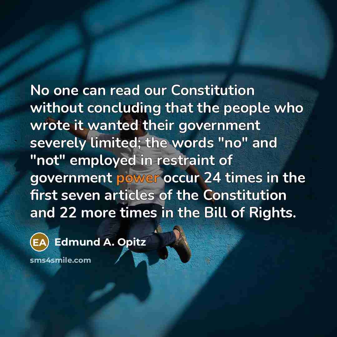 “No one can read our Constitution without concluding that the people who wrote it wanted their government severely limited; the words "no" and "not" employed in restraint of government power occur 24 times in the first seven articles of the Constitution and 22 more times in the Bill of Rights.” quote by Edmund A. Opitz