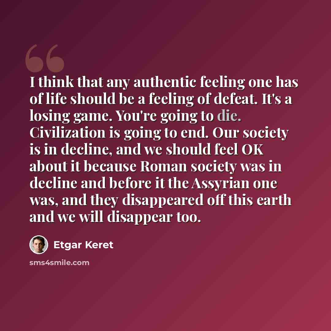 “I think that any authentic feeling one has of life should be a feeling of defeat. It's a losing game. You're going to die. Civilization is going to end. Our society is in decline, and we should feel OK about it because Roman society was in decline and before it the Assyrian one was, and they…” quote by Etgar Keret