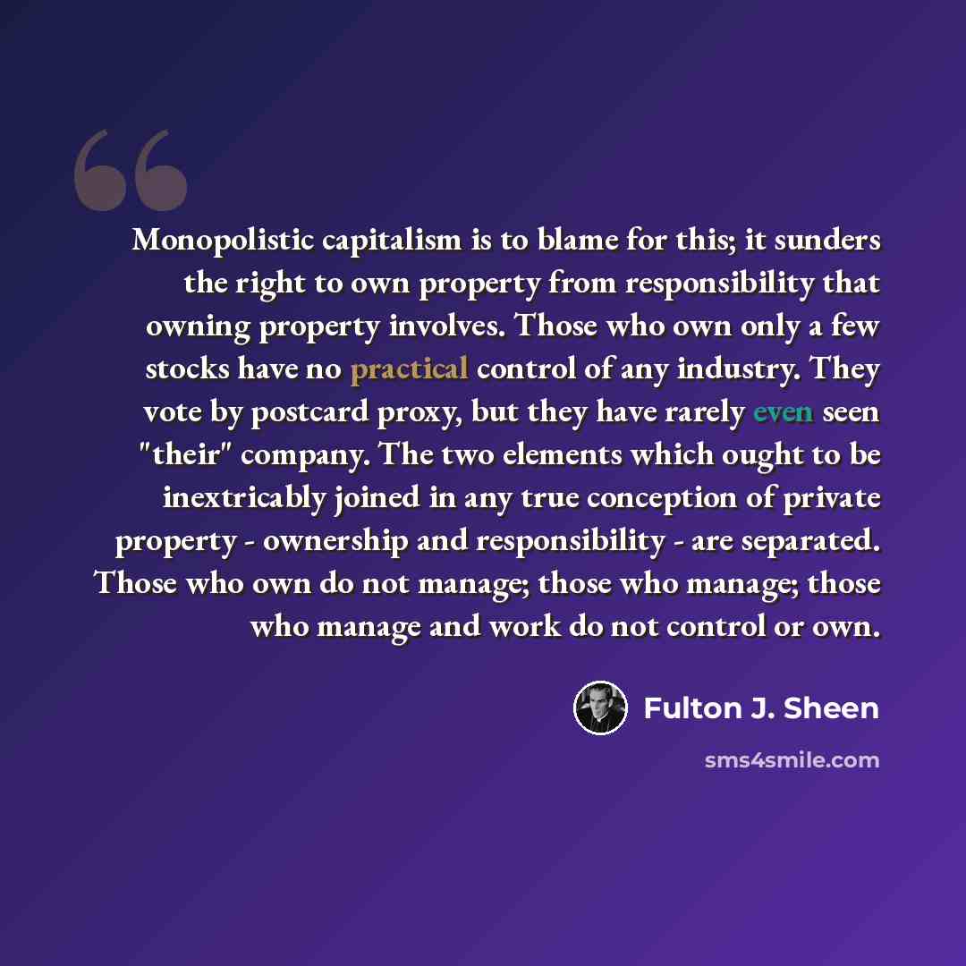 “Monopolistic capitalism is to blame for this; it sunders the right to own property from responsibility that owning property involves. Those who own only a few stocks have no practical control of any industry. They vote by postcard proxy, but they have rarely even seen "their" company. The two…” quote by Fulton J. Sheen