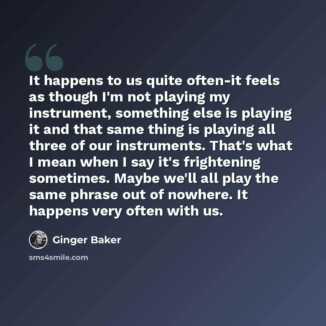 “It happens to us quite often-it feels as though I'm not playing my instrument, something else is playing it and that same thing is playing all three of our instruments. That's what I mean when I say it's frightening sometimes. Maybe we'll all play the same phrase out of nowhere. It happens very…” quote by Ginger Baker