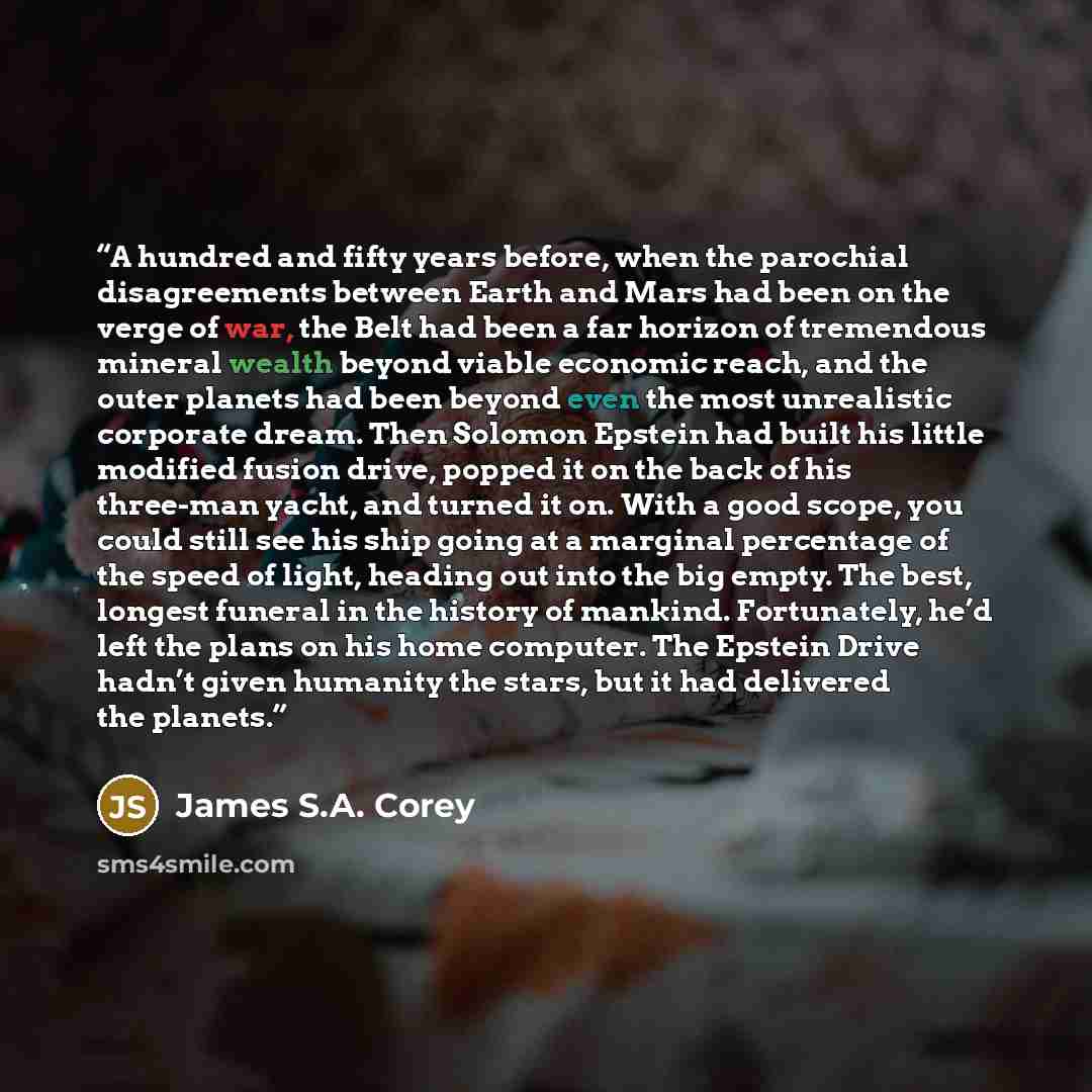 “A hundred and fifty years before, when the parochial disagreements between Earth and Mars had been on the verge of war, the Belt had been a far horizon of tremendous mineral wealth beyond viable economic reach, and the outer planets had been beyond even the most unrealistic corporate dream. Then…” quote by James S.A. Corey