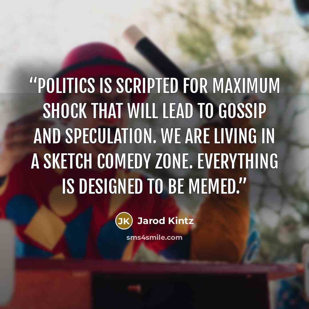 “Politics is scripted for maximum shock that will lead to gossip and speculation. We are living in a sketch comedy zone. Everything is designed to be memed.” quote by Jarod Kintz