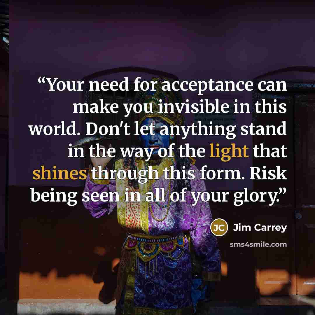 “Your need for acceptance can make you invisible in this world. Don't let anything stand in the way of the light that shines through this form. Risk being seen in all of your glory.” quote by Jim Carrey