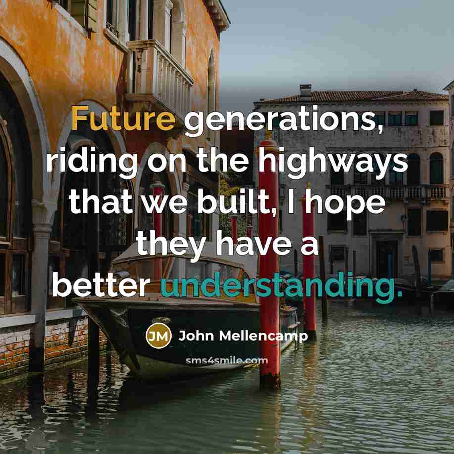 “Future generations, riding on the highways that we built, I hope they have a better understanding.” quote by John Mellencamp