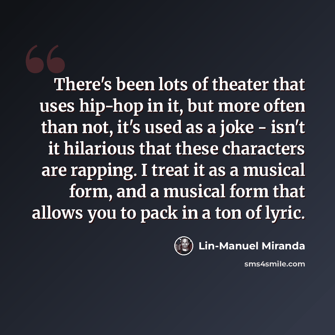 “There's been lots of theater that uses hip-hop in it, but more often than not, it's used as a joke - isn't it hilarious that these characters are rapping. I treat it as a musical form, and a musical form that allows you to pack in a ton of lyric.” quote by Lin-Manuel Miranda