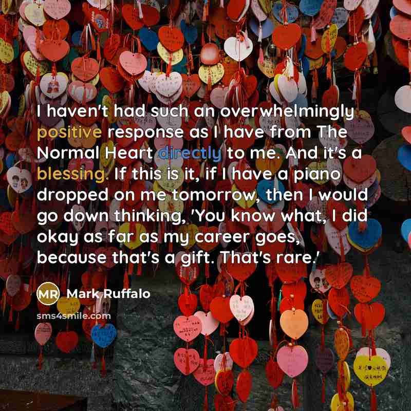 “I haven't had such an overwhelmingly positive response as I have from The Normal Heart directly to me. And it's a blessing. If this is it, if I have a piano dropped on me tomorrow, then I would go down thinking, 'You know what, I did okay as far as my career goes, because that's a gift. That's…” quote by Mark Ruffalo