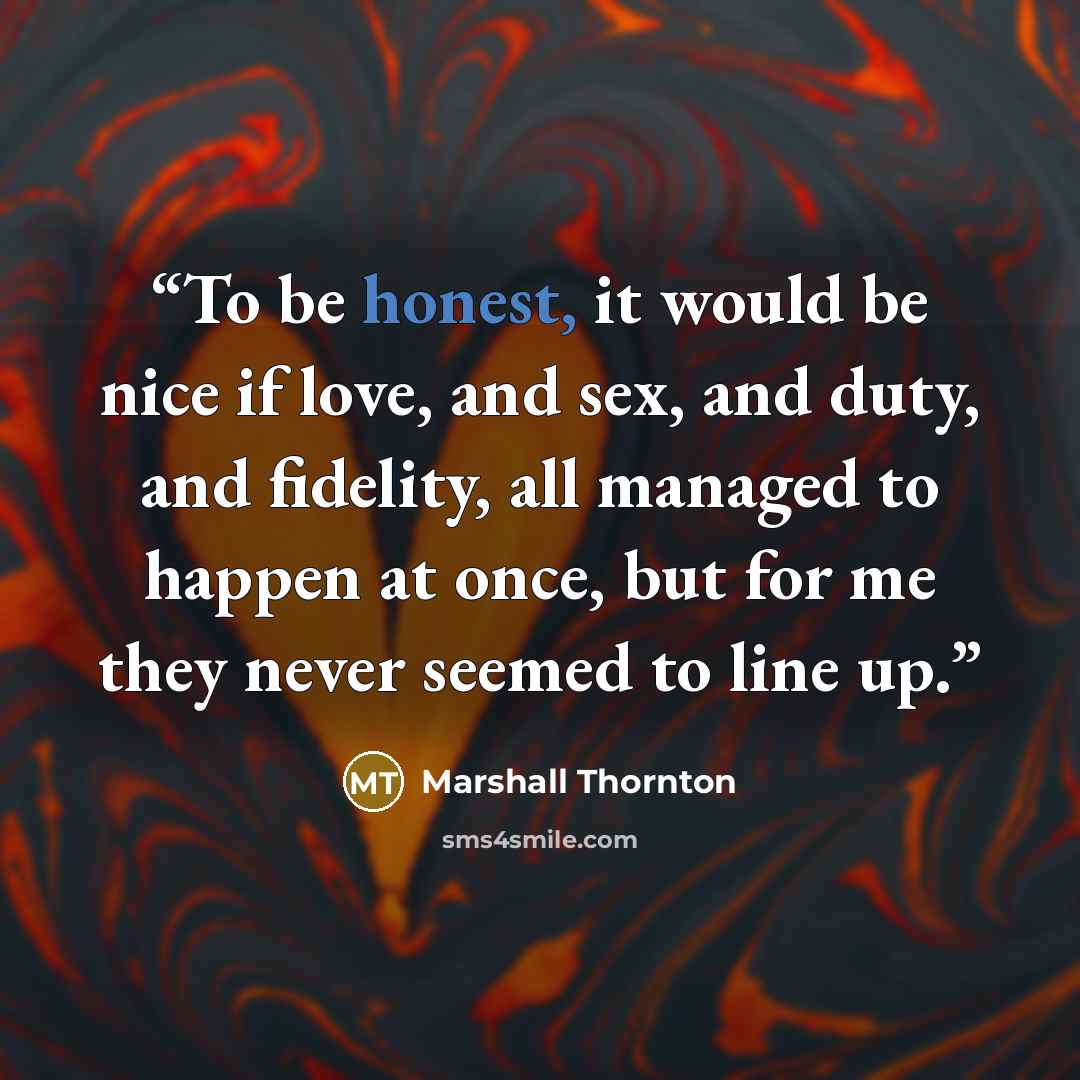 “To be honest, it would be nice if love, and sex, and duty, and fidelity, all managed to happen at once, but for me they never seemed to line up.” quote by Marshall Thornton