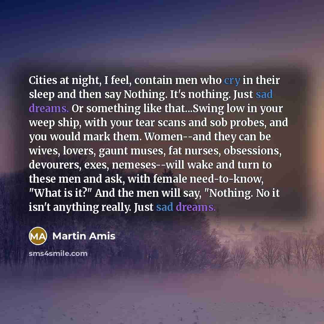 “Cities at night, I feel, contain men who cry in their sleep and then say Nothing. It's nothing. Just sad dreams. Or something like that...Swing low in your weep ship, with your tear scans and sob probes, and you would mark them. Women--and they can be wives, lovers, gaunt muses, fat nurses…” quote by Martin Amis