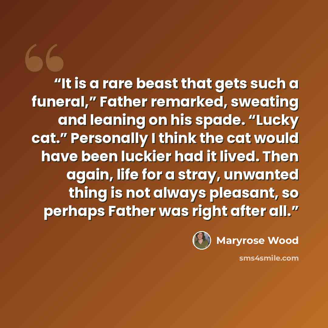 “It is a rare beast that gets such a funeral,” Father remarked, sweating and leaning on his spade. “Lucky cat.” Personally I think the cat would have been luckier had it lived. Then again, life for a stray, unwanted thing is not always pleasant, so perhaps Father was right after all.” quote by Maryrose Wood
