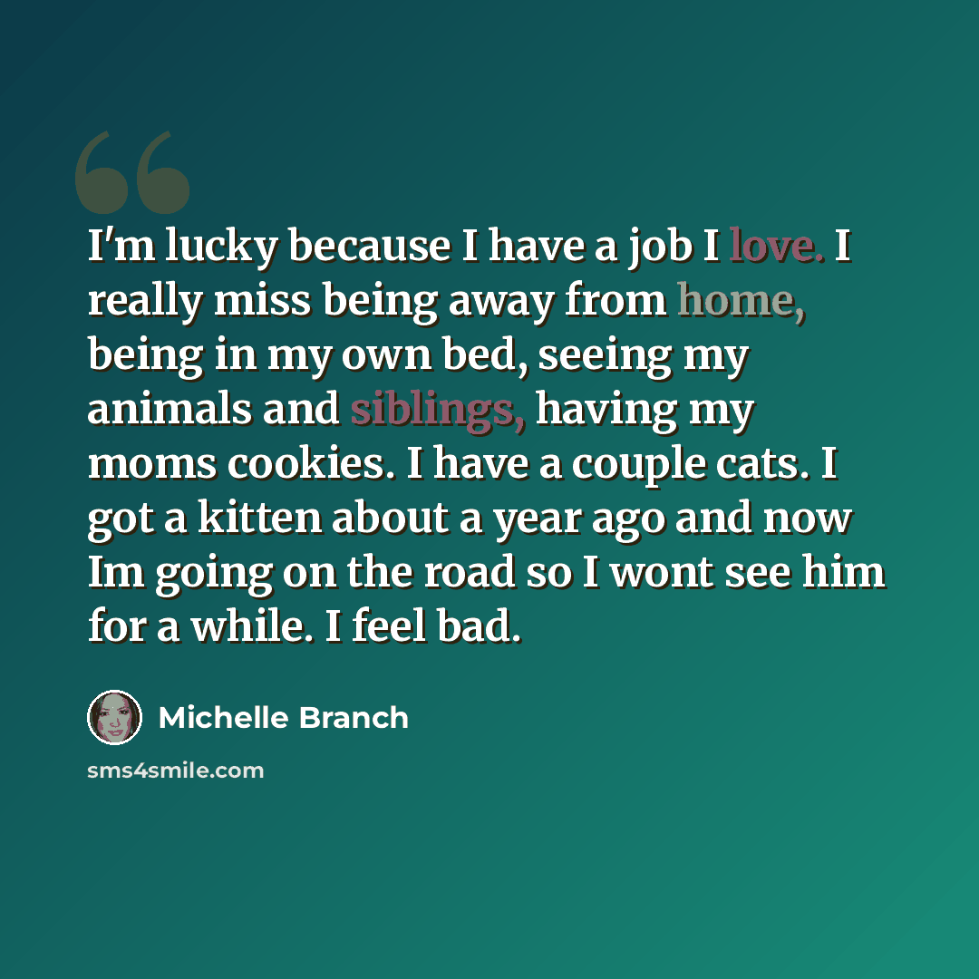 “I'm lucky because I have a job I love. I really miss being away from home, being in my own bed, seeing my animals and siblings, having my moms cookies. I have a couple cats. I got a kitten about a year ago and now Im going on the road so I wont see him for a while. I feel bad.” quote by Michelle Branch