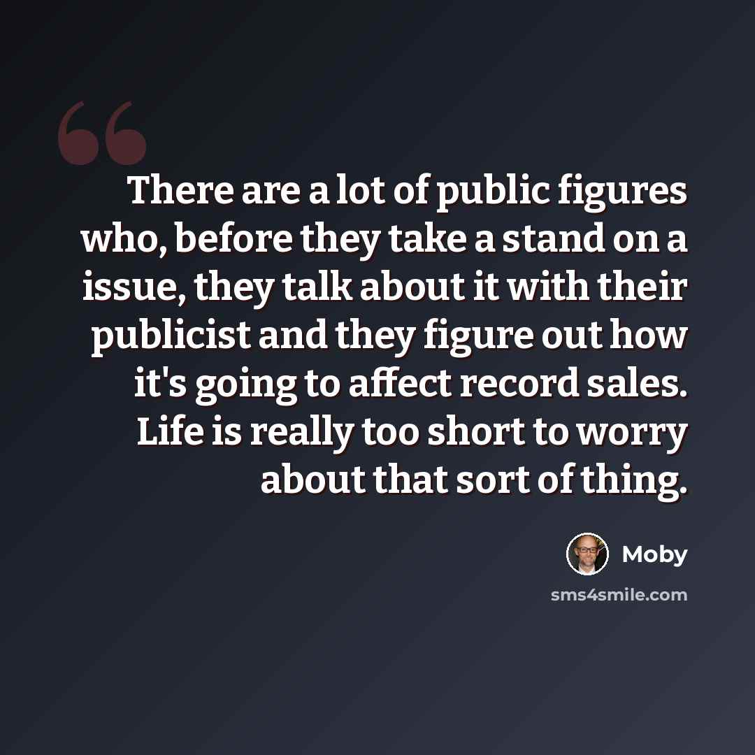 “There are a lot of public figures who, before they take a stand on a issue, they talk about it with their publicist and they figure out how it's going to affect record sales. Life is really too short to worry about that sort of thing.” quote by Moby
