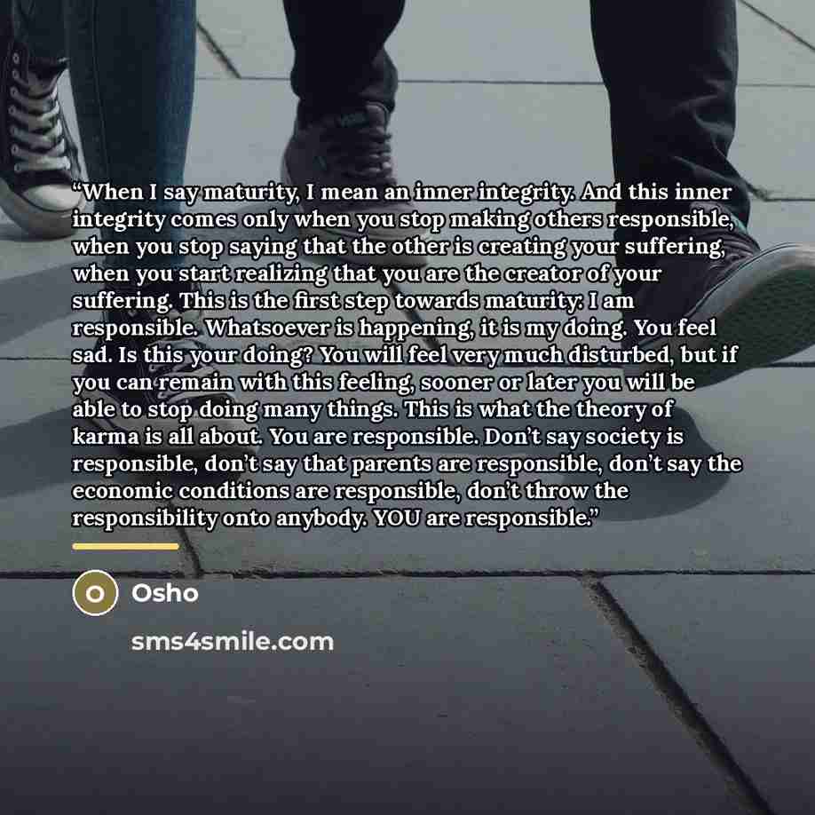 “When I say maturity, I mean an inner integrity. And this inner integrity comes only when you stop making others responsible, when you stop saying that the other is creating your suffering, when you start realizing that you are the creator of your suffering. This is the first step towards maturity…” quote by Osho