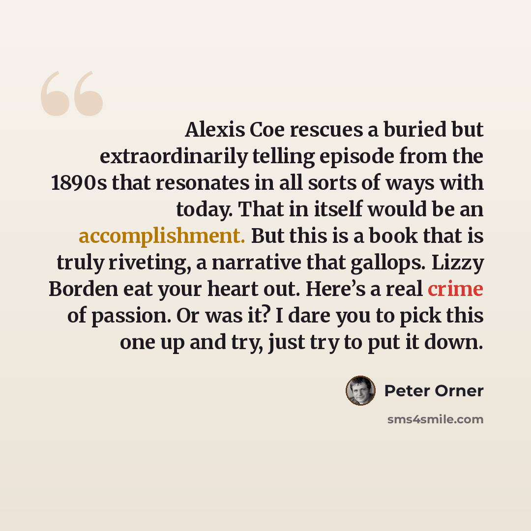 “Alexis Coe rescues a buried but extraordinarily telling episode from the 1890s that resonates in all sorts of ways with today. That in itself would be an accomplishment. But this is a book that is truly riveting, a narrative that gallops. Lizzy Borden eat your heart out. Here’s a real crime of…” quote by Peter Orner