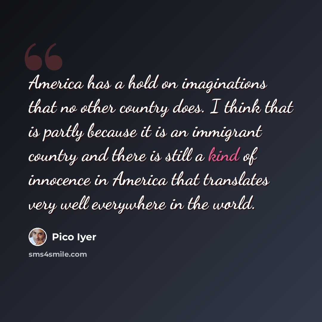 “America has a hold on imaginations that no other country does. I think that is partly because it is an immigrant country and there is still a kind of innocence in America that translates very well everywhere in the world.” quote by Pico Iyer