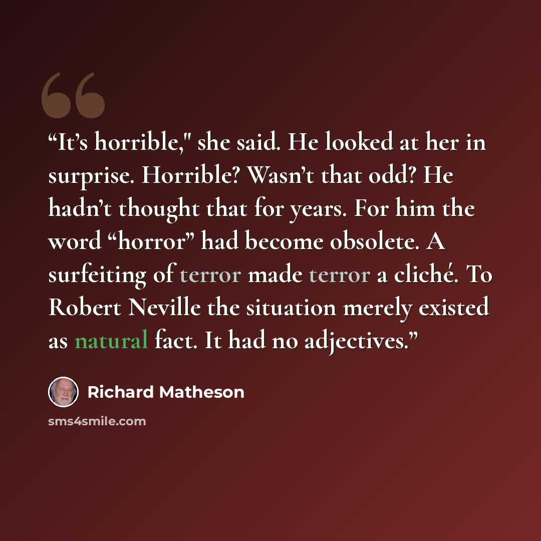 “It’s horrible," she said. He looked at her in surprise. Horrible? Wasn’t that odd? He hadn’t thought that for years. For him the word “horror” had become obsolete. A surfeiting of terror made terror a cliché. To Robert Neville the situation merely existed as natural fact. It had no adjectives.” quote by Richard Matheson