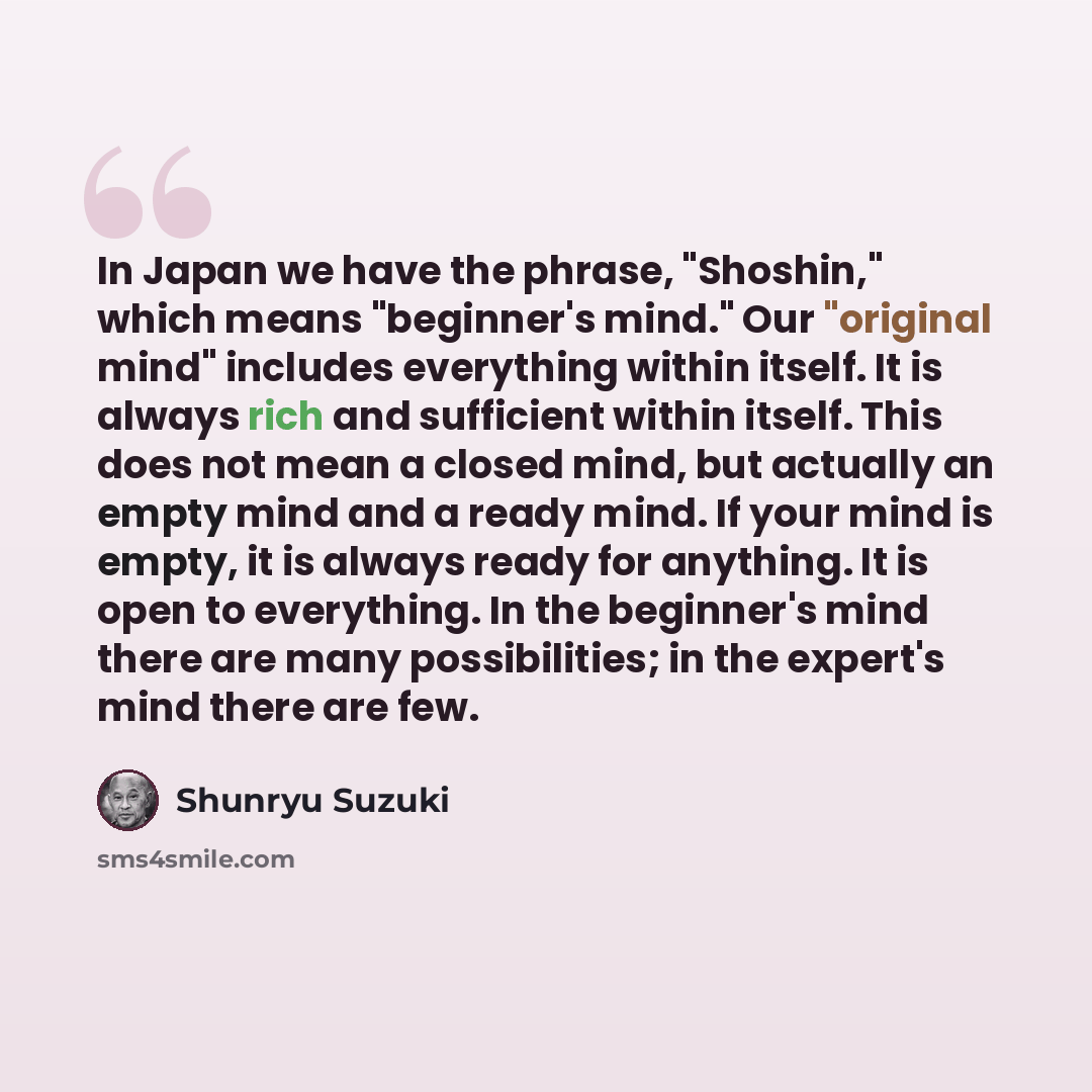 “In Japan we have the phrase, "Shoshin," which means "beginner's mind." Our "original mind" includes everything within itself. It is always rich and sufficient within itself. This does not mean a closed mind, but actually an empty mind and a ready mind. If your mind is empty, it is always ready for…” quote by Shunryu Suzuki