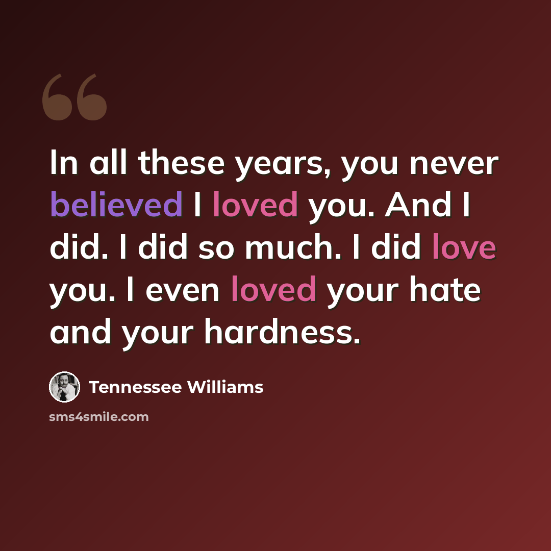 “In all these years, you never believed I loved you. And I did. I did so much. I did love you. I even loved your hate and your hardness.” quote by Tennessee Williams