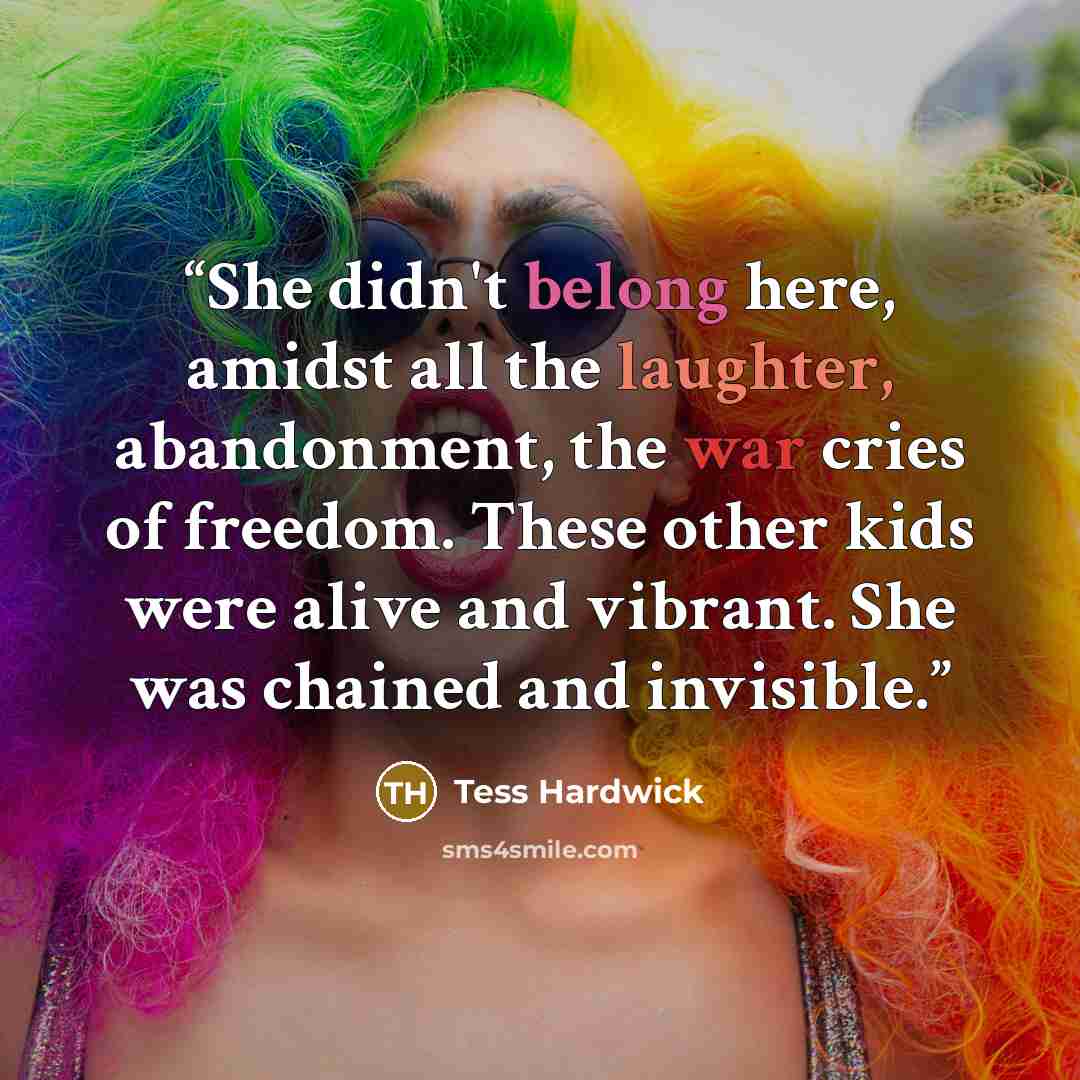 “She didn't belong here, amidst all the laughter, abandonment, the war cries of freedom. These other kids were alive and vibrant. She was chained and invisible.” quote by Tess Hardwick