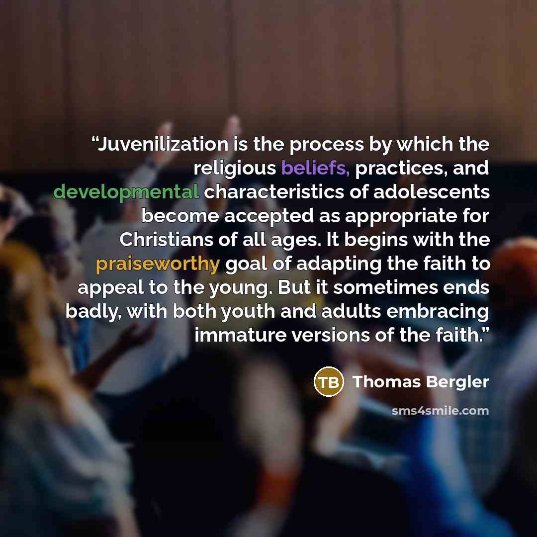 “Juvenilization is the process by which the religious beliefs, practices, and developmental characteristics of adolescents become accepted as appropriate for Christians of all ages. It begins with the praiseworthy goal of adapting the faith to appeal to the young. But it sometimes ends badly, with…” quote by Thomas Bergler