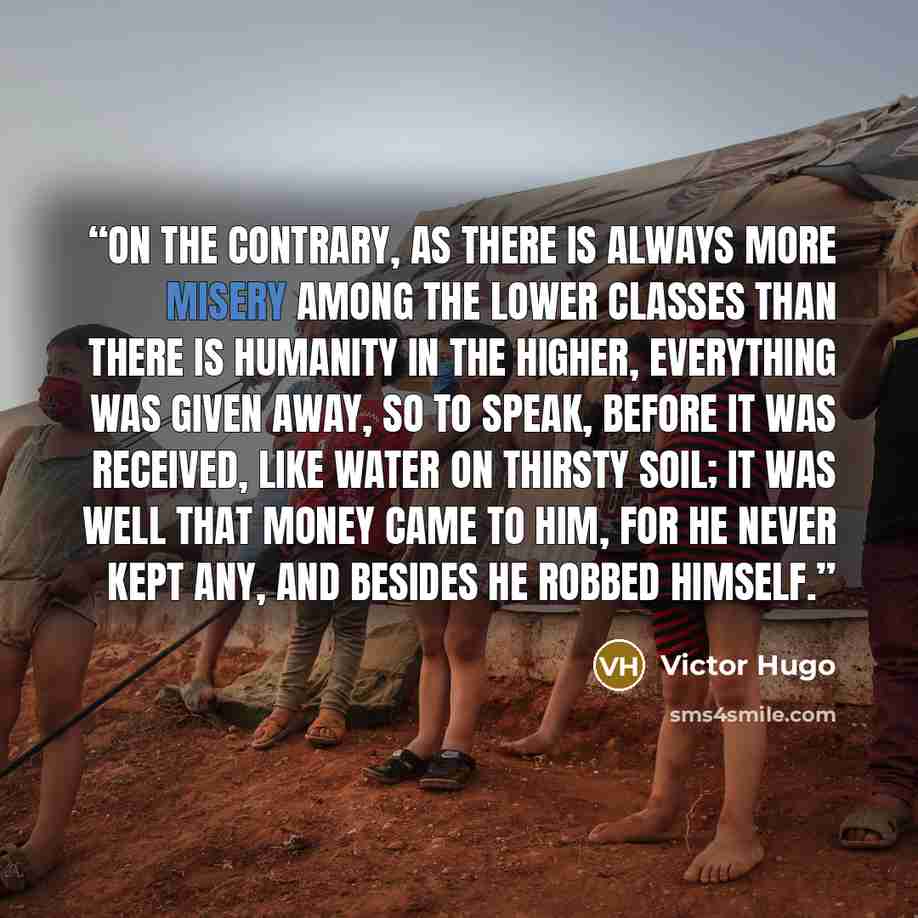 “On the contrary, as there is always more misery among the lower classes than there is humanity in the higher, everything was given away, so to speak, before it was received, like water on thirsty soil; it was well that money came to him, for he never kept any, and besides he robbed himself.” quote by Victor Hugo