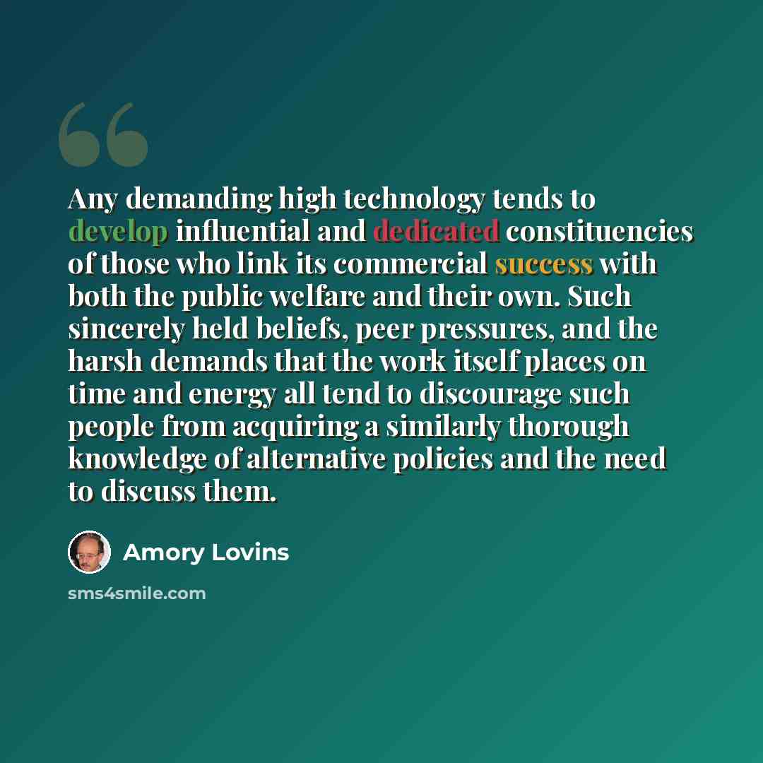 “Any demanding high technology tends to develop influential and dedicated constituencies of those who link its commercial success with both the public welfare and their own. Such sincerely held beliefs, peer pressures, and the harsh demands that the work itself places on time and energy all tend to…” quote by Amory Lovins