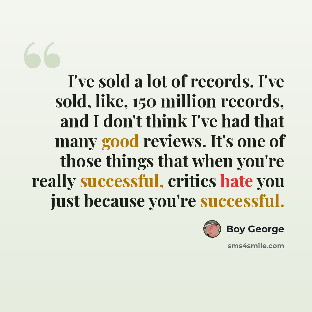 “I've sold a lot of records. I've sold, like, 150 million records, and I don't think I've had that many good reviews. It's one of those things that when you're really successful, critics hate you just because you're successful.” quote by Boy George