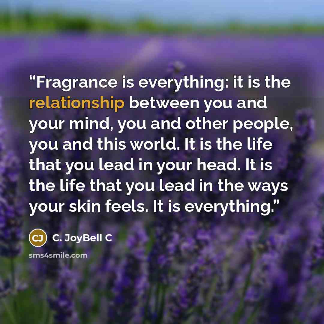 “Fragrance is everything: it is the relationship between you and your mind, you and other people, you and this world. It is the life that you lead in your head. It is the life that you lead in the ways your skin feels. It is everything.” quote by C. JoyBell C