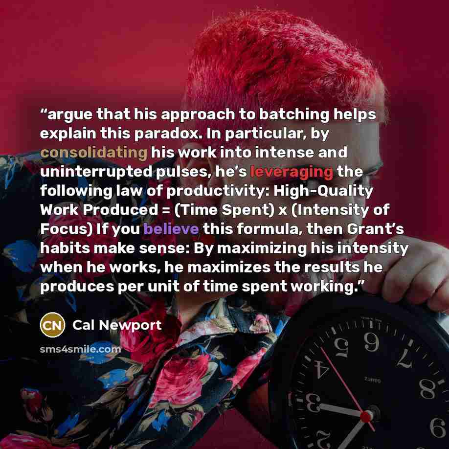 “argue that his approach to batching helps explain this paradox. In particular, by consolidating his work into intense and uninterrupted pulses, he’s leveraging the following law of productivity: High-Quality Work Produced = (Time Spent) x (Intensity of Focus) If you believe this formula, then…” quote by Cal Newport