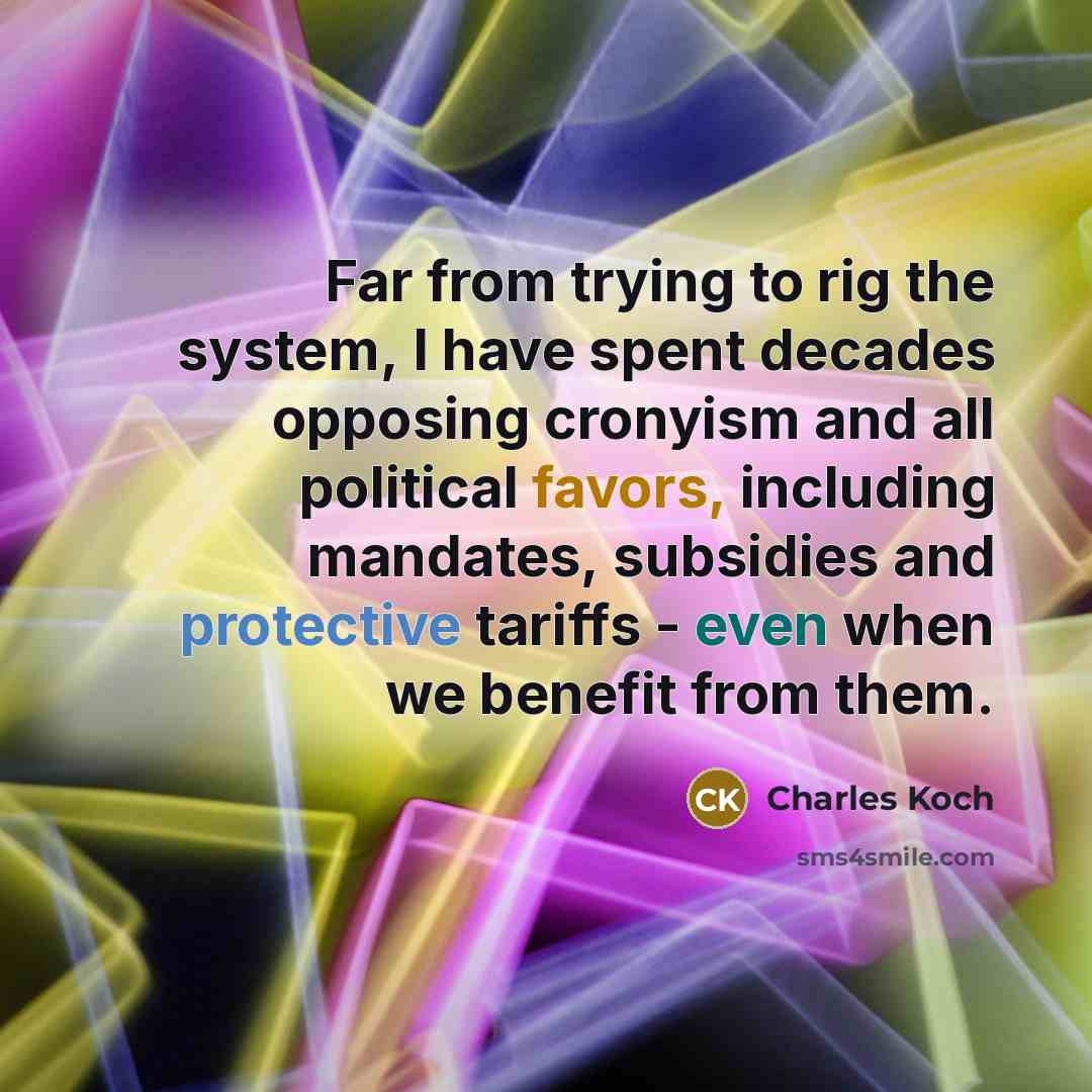 “Far from trying to rig the system, I have spent decades opposing cronyism and all political favors, including mandates, subsidies and protective tariffs - even when we benefit from them.” quote by Charles Koch